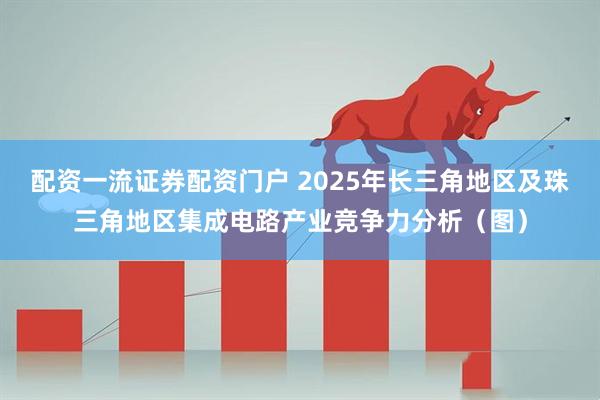 配资一流证券配资门户 2025年长三角地区及珠三角地区集成电路产业竞争力分析（图）