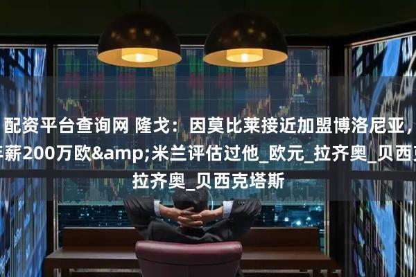 配资平台查询网 隆戈：因莫比莱接近加盟博洛尼亚，税后年薪200万欧&米兰评估过他_欧元_拉齐奥_贝西克塔斯