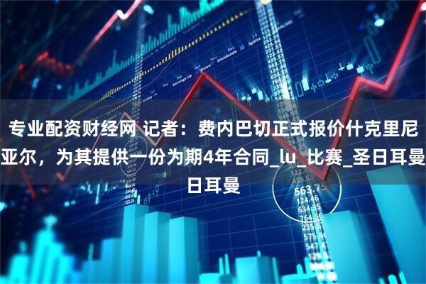 专业配资财经网 记者：费内巴切正式报价什克里尼亚尔，为其提供一份为期4年合同_lu_比赛_圣日耳曼