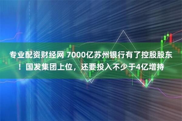专业配资财经网 7000亿苏州银行有了控股股东！国发集团上位，还要投入不少于4亿增持