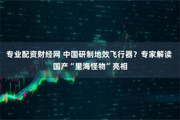 专业配资财经网 中国研制地效飞行器？专家解读 国产“里海怪物”亮相