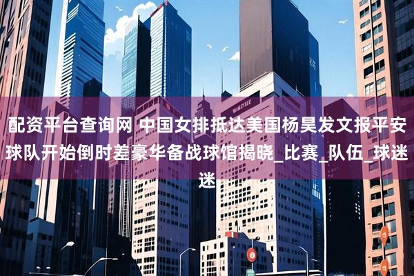 配资平台查询网 中国女排抵达美国杨昊发文报平安球队开始倒时差豪华备战球馆揭晓_比赛_队伍_球迷