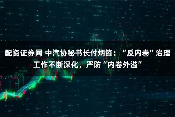 配资证券网 中汽协秘书长付炳锋：“反内卷”治理工作不断深化，严防“内卷外溢”