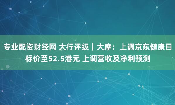 专业配资财经网 大行评级｜大摩：上调京东健康目标价至52.5港元 上调营收及净利预测