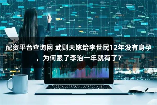配资平台查询网 武则天嫁给李世民12年没有身孕，为何跟了李治一年就有了？