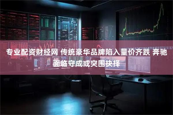 专业配资财经网 传统豪华品牌陷入量价齐跌 奔驰面临守成或突围抉择