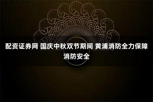 配资证券网 国庆中秋双节期间 黄浦消防全力保障消防安全