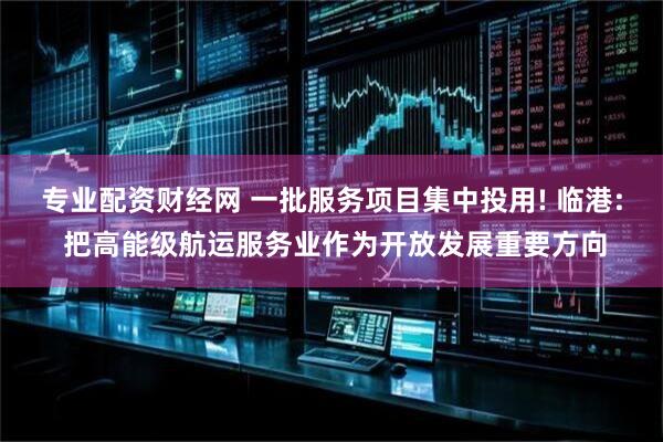 专业配资财经网 一批服务项目集中投用! 临港: 把高能级航运服务业作为开放发展重要方向