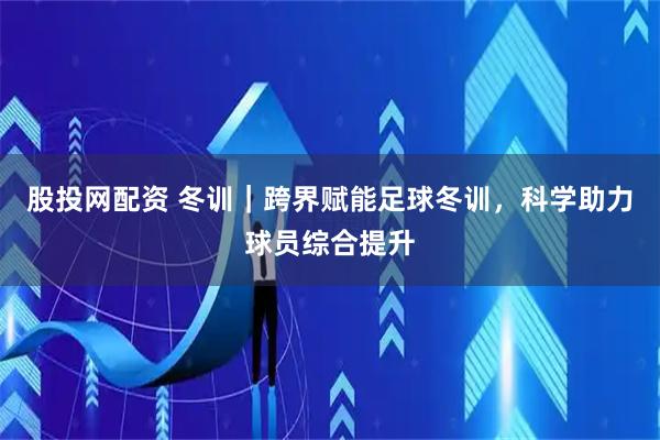 股投网配资 冬训｜跨界赋能足球冬训，科学助力球员综合提升