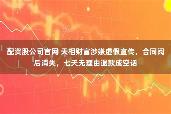 配资股公司官网 天相财富涉嫌虚假宣传，合同阅后消失，七天无理由退款成空话